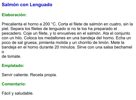 Salmón con Lenguado  Elaboración:  Precalienta el horno a 200 °C. Corta el filete de salmón en cuatro, sin la piel. Separa los filetes de lenguado si no te los ha preparado el pescadero. Coje un filete, y lo envuelves en el salmón. Ata el conjunto con un hilo. Coloca los medallones en una bandeja del horno. Echa un poco de sal gruesa, pimienta molida y un chorrito de limón. Mete la bandeja en el horno durante 20 minutos. Sirve con una salsa bechamel o  de tomate.  Emplatado:  Servir caliente. Receta propia.  Comentario:  Fácil y saludable.