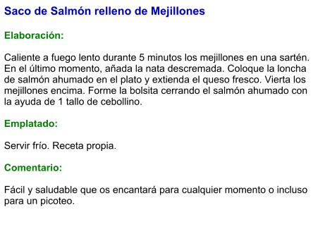 Saco de Salmón relleno de Mejillones  Elaboración:  Caliente a fuego lento durante 5 minutos los mejillones en una sartén. En el último momento, añada la nata descremada. Coloque la loncha de salmón ahumado en el plato y extienda el queso fresco. Vierta los mejillones encima. Forme la bolsita cerrando el salmón ahumado con la ayuda de 1 tallo de cebollino.  Emplatado:  Servir frío. Receta propia.  Comentario:  Fácil y saludable que os encantará para cualquier momento o incluso para un picoteo.