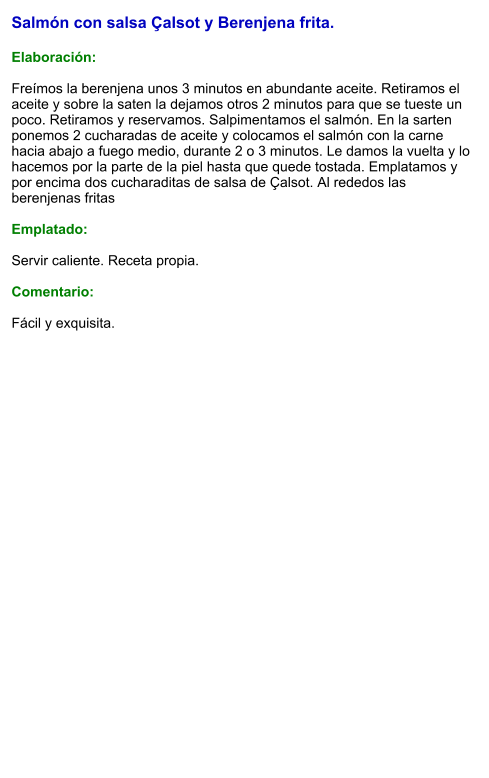Salmón con salsa Çalsot y Berenjena frita.  Elaboración:  Freímos la berenjena unos 3 minutos en abundante aceite. Retiramos el aceite y sobre la saten la dejamos otros 2 minutos para que se tueste un poco. Retiramos y reservamos. Salpimentamos el salmón. En la sarten ponemos 2 cucharadas de aceite y colocamos el salmón con la carne hacia abajo a fuego medio, durante 2 o 3 minutos. Le damos la vuelta y lo hacemos por la parte de la piel hasta que quede tostada. Emplatamos y por encima dos cucharaditas de salsa de Çalsot. Al rededos las berenjenas fritas  Emplatado:  Servir caliente. Receta propia.  Comentario:  Fácil y exquisita.