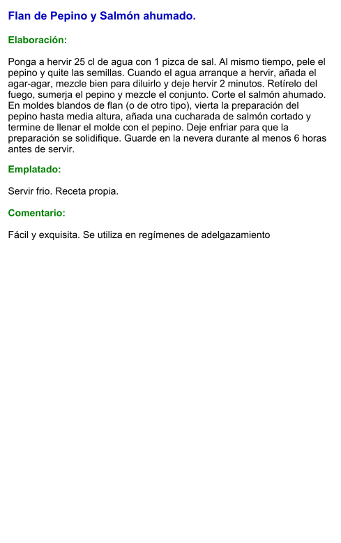 Flan de Pepino y Salmón ahumado.  Elaboración:  Ponga a hervir 25 cl de agua con 1 pizca de sal. Al mismo tiempo, pele el pepino y quite las semillas. Cuando el agua arranque a hervir, añada el agar-agar, mezcle bien para diluirlo y deje hervir 2 minutos. Retírelo del fuego, sumerja el pepino y mezcle el conjunto. Corte el salmón ahumado. En moldes blandos de flan (o de otro tipo), vierta la preparación del pepino hasta media altura, añada una cucharada de salmón cortado y termine de llenar el molde con el pepino. Deje enfriar para que la preparación se solidifique. Guarde en la nevera durante al menos 6 horas antes de servir. Emplatado:  Servir frio. Receta propia.  Comentario:  Fácil y exquisita. Se utiliza en regímenes de adelgazamiento