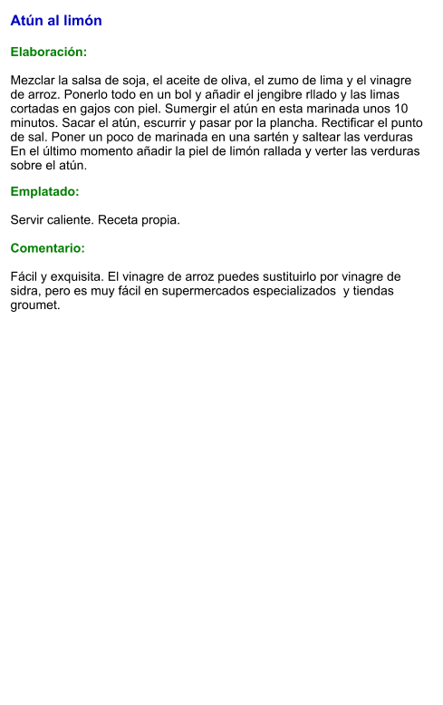 Atún al limón  Elaboración:  Mezclar la salsa de soja, el aceite de oliva, el zumo de lima y el vinagre de arroz. Ponerlo todo en un bol y añadir el jengibre rllado y las limas cortadas en gajos con piel. Sumergir el atún en esta marinada unos 10 minutos. Sacar el atún, escurrir y pasar por la plancha. Rectificar el punto de sal. Poner un poco de marinada en una sartén y saltear las verduras En el último momento añadir la piel de limón rallada y verter las verduras sobre el atún. Emplatado:  Servir caliente. Receta propia.  Comentario:  Fácil y exquisita. El vinagre de arroz puedes sustituirlo por vinagre de sidra, pero es muy fácil en supermercados especializados  y tiendas groumet.
