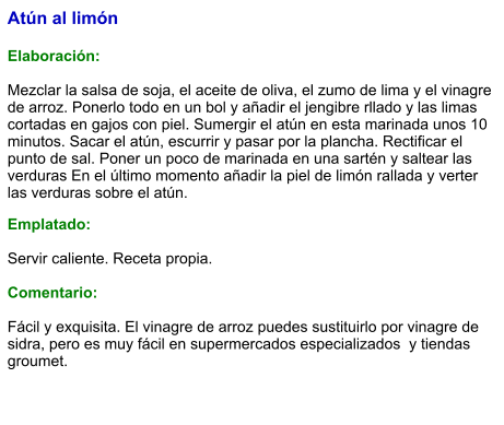 Atún al limón  Elaboración:  Mezclar la salsa de soja, el aceite de oliva, el zumo de lima y el vinagre de arroz. Ponerlo todo en un bol y añadir el jengibre rllado y las limas cortadas en gajos con piel. Sumergir el atún en esta marinada unos 10 minutos. Sacar el atún, escurrir y pasar por la plancha. Rectificar el punto de sal. Poner un poco de marinada en una sartén y saltear las verduras En el último momento añadir la piel de limón rallada y verter las verduras sobre el atún. Emplatado:  Servir caliente. Receta propia.  Comentario:  Fácil y exquisita. El vinagre de arroz puedes sustituirlo por vinagre de sidra, pero es muy fácil en supermercados especializados  y tiendas groumet.