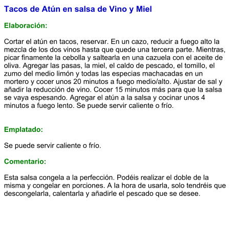 Tacos de Atún en salsa de Vino y Miel  Elaboración:  Cortar el atún en tacos, reservar. En un cazo, reducir a fuego alto la mezcla de los dos vinos hasta que quede una tercera parte. Mientras, picar finamente la cebolla y saltearla en una cazuela con el aceite de oliva. Agregar las pasas, la miel, el caldo de pescado, el tomillo, el zumo del medio limón y todas las especias machacadas en un mortero y cocer unos 20 minutos a fuego medio/alto. Ajustar de sal y añadir la reducción de vino. Cocer 15 minutos más para que la salsa se vaya espesando. Agregar el atún a la salsa y cocinar unos 4 minutos a fuego lento. Se puede servir caliente o frío.   Emplatado:  Se puede servir caliente o frío.  Comentario:  Esta salsa congela a la perfección. Podéis realizar el doble de la misma y congelar en porciones. A la hora de usarla, solo tendréis que descongelarla, calentarla y añadirle el pescado que se desee.