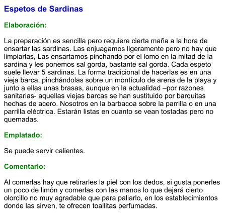 Espetos de Sardinas  Elaboración:  La preparación es sencilla pero requiere cierta maña a la hora de ensartar las sardinas. Las enjuagamos ligeramente pero no hay que limpiarlas, Las ensartamos pinchando por el lomo en la mitad de la sardina y les ponemos sal gorda, bastante sal gorda. Cada espeto suele llevar 5 sardinas. La forma tradicional de hacerlas es en una vieja barca, pinchándolas sobre un montículo de arena de la playa y junto a ellas unas brasas, aunque en la actualidad –por razones sanitarias- aquellas viejas barcas se han sustituido por barquitas hechas de acero. Nosotros en la barbacoa sobre la parrilla o en una parrilla eléctrica. Estarán listas en cuanto se vean tostadas pero no quemadas.   Emplatado:  Se puede servir calientes.  Comentario:  Al comerlas hay que retirarles la piel con los dedos, si gusta ponerles un poco de limón y comerlas con las manos lo que dejará cierto olorcillo no muy agradable que para paliarlo, en los establecimientos donde las sirven, te ofrecen toallitas perfumadas.