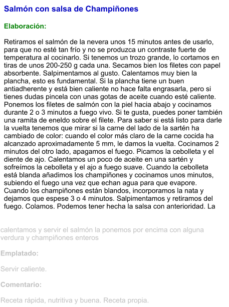 Salmón con salsa de Champiñones  Elaboración:  Retiramos el salmón de la nevera unos 15 minutos antes de usarlo, para que no esté tan frío y no se produzca un contraste fuerte de temperatura al cocinarlo. Si tenemos un trozo grande, lo cortamos en tiras de unos 200-250 g cada una. Secamos bien los filetes con papel absorbente. Salpimentamos al gusto. Calentamos muy bien la plancha, esto es fundamental. Si la plancha tiene un buen antiadherente y está bien caliente no hace falta engrasarla, pero si tienes dudas pincela con unas gotas de aceite cuando esté caliente. Ponemos los filetes de salmón con la piel hacia abajo y cocinamos durante 2 o 3 minutos a fuego vivo. Si te gusta, puedes poner también una ramita de eneldo sobre el filete. Para saber si está listo para darle la vuelta tenemos que mirar si la carne del lado de la sartén ha cambiado de color: cuando el color más claro de la carne cocida ha alcanzado aproximadamente 5 mm, le damos la vuelta. Cocinamos 2 minutos del otro lado, apagamos el fuego. Picamos la cebolleta y el diente de ajo. Calentamos un poco de aceite en una sartén y sofreímos la cebolleta y el ajo a fuego suave. Cuando la cebolleta está blanda añadimos los champiñones y cocinamos unos minutos, subiendo el fuego una vez que echan agua para que evapore. Cuando los champiñones están blandos, incorporamos la nata y dejamos que espese 3 o 4 minutos. Salpimentamos y retiramos del fuego. Colamos. Podemos tener hecha la salsa con anterioridad. La calentamos y servir el salmón la ponemos por encima con alguna verdura y champiñones enteros  Emplatado:  Servir caliente.  Comentario:  Receta rápida, nutritiva y buena. Receta propia.