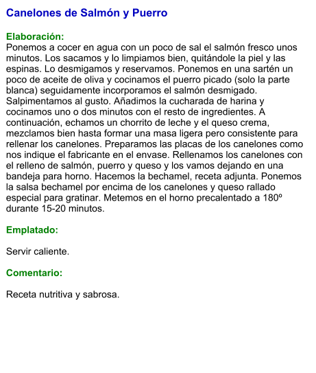 Canelones de Salmón y Puerro  Elaboración: Ponemos a cocer en agua con un poco de sal el salmón fresco unos minutos. Los sacamos y lo limpiamos bien, quitándole la piel y las espinas. Lo desmigamos y reservamos. Ponemos en una sartén un poco de aceite de oliva y cocinamos el puerro picado (solo la parte blanca) seguidamente incorporamos el salmón desmigado. Salpimentamos al gusto. Añadimos la cucharada de harina y cocinamos uno o dos minutos con el resto de ingredientes. A continuación, echamos un chorrito de leche y el queso crema, mezclamos bien hasta formar una masa ligera pero consistente para rellenar los canelones. Preparamos las placas de los canelones como nos indique el fabricante en el envase. Rellenamos los canelones con el relleno de salmón, puerro y queso y los vamos dejando en una bandeja para horno. Hacemos la bechamel, receta adjunta. Ponemos la salsa bechamel por encima de los canelones y queso rallado especial para gratinar. Metemos en el horno precalentado a 180º durante 15-20 minutos.  Emplatado:  Servir caliente.  Comentario:  Receta nutritiva y sabrosa.