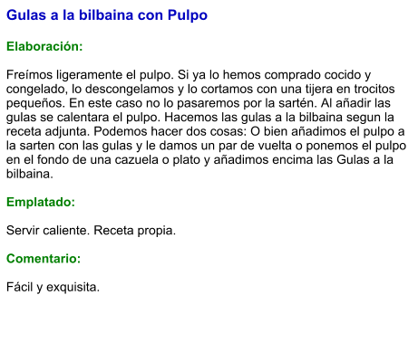 Gulas a la bilbaina con Pulpo  Elaboración:  Freímos ligeramente el pulpo. Si ya lo hemos comprado cocido y congelado, lo descongelamos y lo cortamos con una tijera en trocitos pequeños. En este caso no lo pasaremos por la sartén. Al añadir las gulas se calentara el pulpo. Hacemos las gulas a la bilbaina segun la receta adjunta. Podemos hacer dos cosas: O bien añadimos el pulpo a la sarten con las gulas y le damos un par de vuelta o ponemos el pulpo en el fondo de una cazuela o plato y añadimos encima las Gulas a la bilbaina.   Emplatado:  Servir caliente. Receta propia.  Comentario:  Fácil y exquisita.