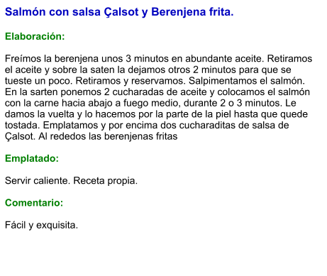 Salmón con salsa Çalsot y Berenjena frita.  Elaboración:  Freímos la berenjena unos 3 minutos en abundante aceite. Retiramos el aceite y sobre la saten la dejamos otros 2 minutos para que se tueste un poco. Retiramos y reservamos. Salpimentamos el salmón. En la sarten ponemos 2 cucharadas de aceite y colocamos el salmón con la carne hacia abajo a fuego medio, durante 2 o 3 minutos. Le damos la vuelta y lo hacemos por la parte de la piel hasta que quede tostada. Emplatamos y por encima dos cucharaditas de salsa de Çalsot. Al rededos las berenjenas fritas  Emplatado:  Servir caliente. Receta propia.  Comentario:  Fácil y exquisita.
