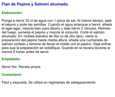 Flan de Pepino y Salmón ahumado.  Elaboración:  Ponga a hervir 25 cl de agua con 1 pizca de sal. Al mismo tiempo, pele el pepino y quite las semillas. Cuando el agua arranque a hervir, añada el agar-agar, mezcle bien para diluirlo y deje hervir 2 minutos. Retírelo del fuego, sumerja el pepino y mezcle el conjunto. Corte el salmón ahumado. En moldes blandos de flan (o de otro tipo), vierta la preparación del pepino hasta media altura, añada una cucharada de salmón cortado y termine de llenar el molde con el pepino. Deje enfriar para que la preparación se solidifique. Guarde en la nevera durante al menos 6 horas antes de servir. Emplatado:  Servir frio. Receta propia.  Comentario:  Fácil y exquisita. Se utiliza en regímenes de adelgazamiento