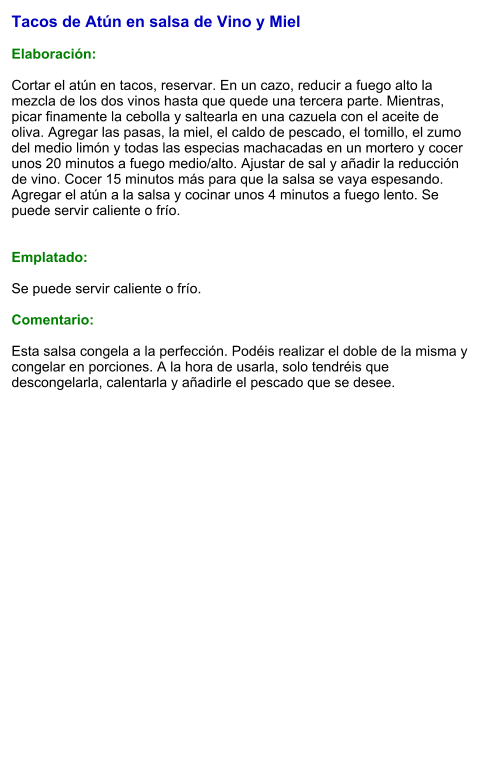 Tacos de Atún en salsa de Vino y Miel  Elaboración:  Cortar el atún en tacos, reservar. En un cazo, reducir a fuego alto la mezcla de los dos vinos hasta que quede una tercera parte. Mientras, picar finamente la cebolla y saltearla en una cazuela con el aceite de oliva. Agregar las pasas, la miel, el caldo de pescado, el tomillo, el zumo del medio limón y todas las especias machacadas en un mortero y cocer unos 20 minutos a fuego medio/alto. Ajustar de sal y añadir la reducción de vino. Cocer 15 minutos más para que la salsa se vaya espesando. Agregar el atún a la salsa y cocinar unos 4 minutos a fuego lento. Se puede servir caliente o frío.   Emplatado:  Se puede servir caliente o frío.  Comentario:  Esta salsa congela a la perfección. Podéis realizar el doble de la misma y congelar en porciones. A la hora de usarla, solo tendréis que descongelarla, calentarla y añadirle el pescado que se desee.