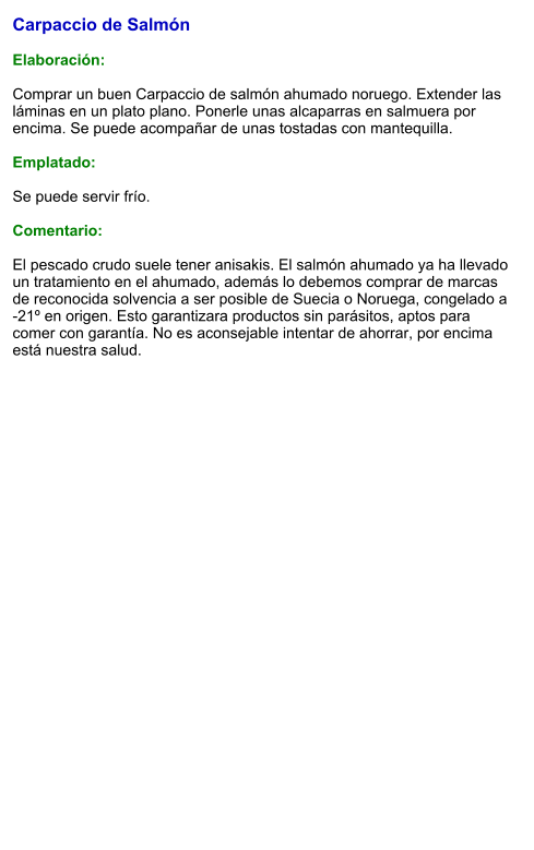 Carpaccio de Salmón  Elaboración:  Comprar un buen Carpaccio de salmón ahumado noruego. Extender las láminas en un plato plano. Ponerle unas alcaparras en salmuera por encima. Se puede acompañar de unas tostadas con mantequilla.  Emplatado:  Se puede servir frío.  Comentario:  El pescado crudo suele tener anisakis. El salmón ahumado ya ha llevado un tratamiento en el ahumado, además lo debemos comprar de marcas de reconocida solvencia a ser posible de Suecia o Noruega, congelado a -21º en origen. Esto garantizara productos sin parásitos, aptos para comer con garantía. No es aconsejable intentar de ahorrar, por encima está nuestra salud.