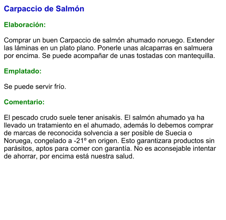 Carpaccio de Salmón  Elaboración:  Comprar un buen Carpaccio de salmón ahumado noruego. Extender las láminas en un plato plano. Ponerle unas alcaparras en salmuera por encima. Se puede acompañar de unas tostadas con mantequilla.  Emplatado:  Se puede servir frío.  Comentario:  El pescado crudo suele tener anisakis. El salmón ahumado ya ha llevado un tratamiento en el ahumado, además lo debemos comprar de marcas de reconocida solvencia a ser posible de Suecia o Noruega, congelado a -21º en origen. Esto garantizara productos sin parásitos, aptos para comer con garantía. No es aconsejable intentar de ahorrar, por encima está nuestra salud.