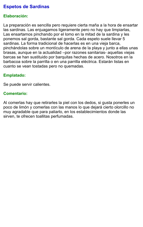 Espetos de Sardinas  Elaboración:  La preparación es sencilla pero requiere cierta maña a la hora de ensartar las sardinas. Las enjuagamos ligeramente pero no hay que limpiarlas, Las ensartamos pinchando por el lomo en la mitad de la sardina y les ponemos sal gorda, bastante sal gorda. Cada espeto suele llevar 5 sardinas. La forma tradicional de hacerlas es en una vieja barca, pinchándolas sobre un montículo de arena de la playa y junto a ellas unas brasas, aunque en la actualidad –por razones sanitarias- aquellas viejas barcas se han sustituido por barquitas hechas de acero. Nosotros en la barbacoa sobre la parrilla o en una parrilla eléctrica. Estarán listas en cuanto se vean tostadas pero no quemadas.   Emplatado:  Se puede servir calientes.  Comentario:  Al comerlas hay que retirarles la piel con los dedos, si gusta ponerles un poco de limón y comerlas con las manos lo que dejará cierto olorcillo no muy agradable que para paliarlo, en los establecimientos donde las sirven, te ofrecen toallitas perfumadas.