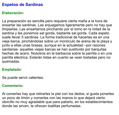 Espetos de Sardinas  Elaboración:  La preparación es sencilla pero requiere cierta maña a la hora de ensartar las sardinas. Las enjuagamos ligeramente pero no hay que limpiarlas, Las ensartamos pinchando por el lomo en la mitad de la sardina y les ponemos sal gorda, bastante sal gorda. Cada espeto suele llevar 5 sardinas. La forma tradicional de hacerlas es en una vieja barca, pinchándolas sobre un montículo de arena de la playa y junto a ellas unas brasas, aunque en la actualidad –por razones sanitarias- aquellas viejas barcas se han sustituido por barquitas hechas de acero. Nosotros en la barbacoa sobre la parrilla o en una parrilla eléctrica. Estarán listas en cuanto se vean tostadas pero no quemadas.   Emplatado:  Se puede servir calientes.  Comentario:  Al comerlas hay que retirarles la piel con los dedos, si gusta ponerles un poco de limón y comerlas con las manos lo que dejará cierto olorcillo no muy agradable que para paliarlo, en los establecimientos donde las sirven, te ofrecen toallitas perfumadas.