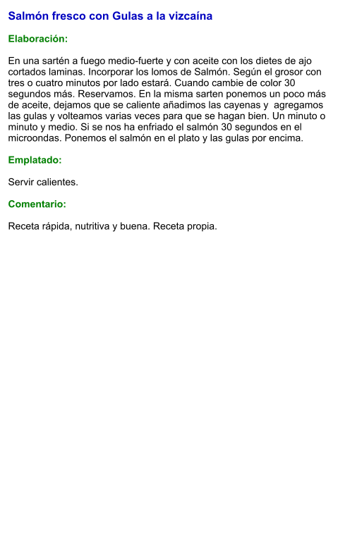 Salmón fresco con Gulas a la vizcaína  Elaboración:  En una sartén a fuego medio-fuerte y con aceite con los dietes de ajo cortados laminas. Incorporar los lomos de Salmón. Según el grosor con tres o cuatro minutos por lado estará. Cuando cambie de color 30 segundos más. Reservamos. En la misma sarten ponemos un poco más de aceite, dejamos que se caliente añadimos las cayenas y  agregamos las gulas y volteamos varias veces para que se hagan bien. Un minuto o minuto y medio. Si se nos ha enfriado el salmón 30 segundos en el microondas. Ponemos el salmón en el plato y las gulas por encima.   Emplatado:  Servir calientes.  Comentario:  Receta rápida, nutritiva y buena. Receta propia.