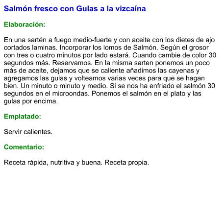 Salmón fresco con Gulas a la vizcaína  Elaboración:  En una sartén a fuego medio-fuerte y con aceite con los dietes de ajo cortados laminas. Incorporar los lomos de Salmón. Según el grosor con tres o cuatro minutos por lado estará. Cuando cambie de color 30 segundos más. Reservamos. En la misma sarten ponemos un poco más de aceite, dejamos que se caliente añadimos las cayenas y  agregamos las gulas y volteamos varias veces para que se hagan bien. Un minuto o minuto y medio. Si se nos ha enfriado el salmón 30 segundos en el microondas. Ponemos el salmón en el plato y las gulas por encima.   Emplatado:  Servir calientes.  Comentario:  Receta rápida, nutritiva y buena. Receta propia.