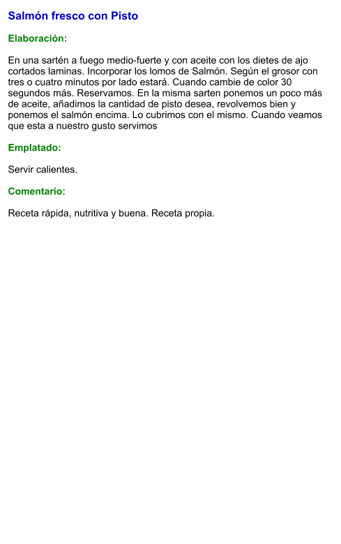 Salmón fresco con Pisto  Elaboración:  En una sartén a fuego medio-fuerte y con aceite con los dietes de ajo cortados laminas. Incorporar los lomos de Salmón. Según el grosor con tres o cuatro minutos por lado estará. Cuando cambie de color 30 segundos más. Reservamos. En la misma sarten ponemos un poco más de aceite, añadimos la cantidad de pisto desea, revolvemos bien y ponemos el salmón encima. Lo cubrimos con el mismo. Cuando veamos que esta a nuestro gusto servimos  Emplatado:  Servir calientes.  Comentario:  Receta rápida, nutritiva y buena. Receta propia.