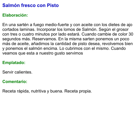 Salmón fresco con Pisto  Elaboración:  En una sartén a fuego medio-fuerte y con aceite con los dietes de ajo cortados laminas. Incorporar los lomos de Salmón. Según el grosor con tres o cuatro minutos por lado estará. Cuando cambie de color 30 segundos más. Reservamos. En la misma sarten ponemos un poco más de aceite, añadimos la cantidad de pisto desea, revolvemos bien y ponemos el salmón encima. Lo cubrimos con el mismo. Cuando veamos que esta a nuestro gusto servimos  Emplatado:  Servir calientes.  Comentario:  Receta rápida, nutritiva y buena. Receta propia.