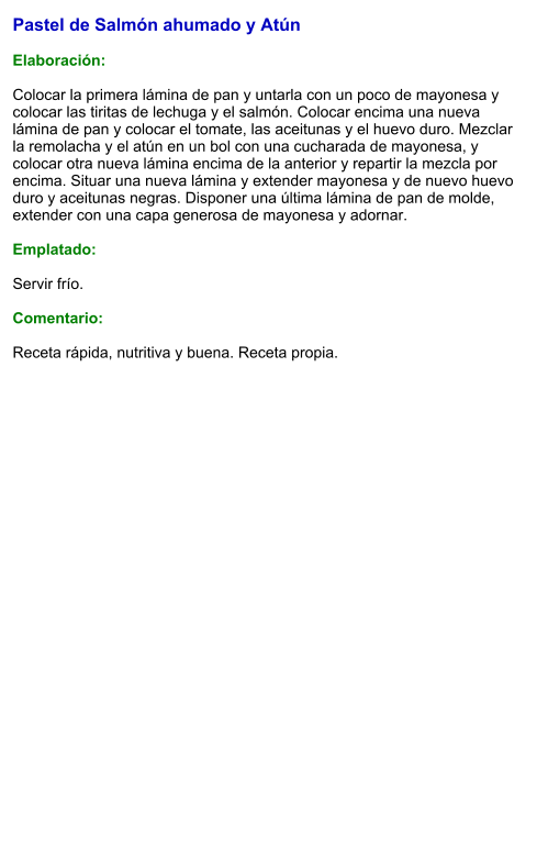 Pastel de Salmón ahumado y Atún  Elaboración:  Colocar la primera lámina de pan y untarla con un poco de mayonesa y colocar las tiritas de lechuga y el salmón. Colocar encima una nueva lámina de pan y colocar el tomate, las aceitunas y el huevo duro. Mezclar la remolacha y el atún en un bol con una cucharada de mayonesa, y colocar otra nueva lámina encima de la anterior y repartir la mezcla por encima. Situar una nueva lámina y extender mayonesa y de nuevo huevo duro y aceitunas negras. Disponer una última lámina de pan de molde, extender con una capa generosa de mayonesa y adornar.  Emplatado:  Servir frío.  Comentario:  Receta rápida, nutritiva y buena. Receta propia.