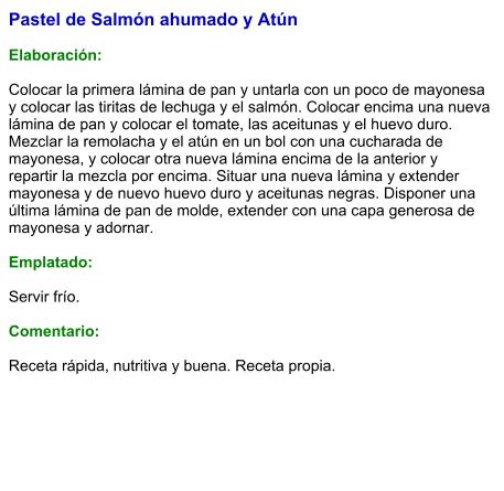 Pastel de Salmón ahumado y Atún  Elaboración:  Colocar la primera lámina de pan y untarla con un poco de mayonesa y colocar las tiritas de lechuga y el salmón. Colocar encima una nueva lámina de pan y colocar el tomate, las aceitunas y el huevo duro. Mezclar la remolacha y el atún en un bol con una cucharada de mayonesa, y colocar otra nueva lámina encima de la anterior y repartir la mezcla por encima. Situar una nueva lámina y extender mayonesa y de nuevo huevo duro y aceitunas negras. Disponer una última lámina de pan de molde, extender con una capa generosa de mayonesa y adornar.  Emplatado:  Servir frío.  Comentario:  Receta rápida, nutritiva y buena. Receta propia.