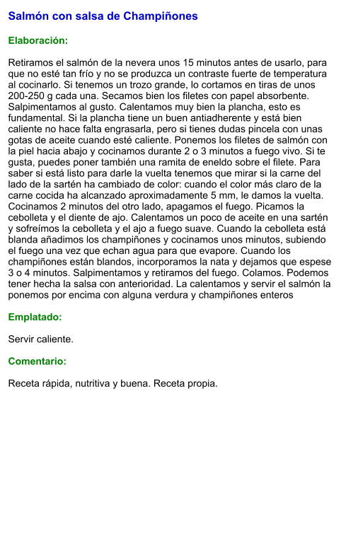 Salmón con salsa de Champiñones  Elaboración:  Retiramos el salmón de la nevera unos 15 minutos antes de usarlo, para que no esté tan frío y no se produzca un contraste fuerte de temperatura al cocinarlo. Si tenemos un trozo grande, lo cortamos en tiras de unos 200-250 g cada una. Secamos bien los filetes con papel absorbente. Salpimentamos al gusto. Calentamos muy bien la plancha, esto es fundamental. Si la plancha tiene un buen antiadherente y está bien caliente no hace falta engrasarla, pero si tienes dudas pincela con unas gotas de aceite cuando esté caliente. Ponemos los filetes de salmón con la piel hacia abajo y cocinamos durante 2 o 3 minutos a fuego vivo. Si te gusta, puedes poner también una ramita de eneldo sobre el filete. Para saber si está listo para darle la vuelta tenemos que mirar si la carne del lado de la sartén ha cambiado de color: cuando el color más claro de la carne cocida ha alcanzado aproximadamente 5 mm, le damos la vuelta. Cocinamos 2 minutos del otro lado, apagamos el fuego. Picamos la cebolleta y el diente de ajo. Calentamos un poco de aceite en una sartén y sofreímos la cebolleta y el ajo a fuego suave. Cuando la cebolleta está blanda añadimos los champiñones y cocinamos unos minutos, subiendo el fuego una vez que echan agua para que evapore. Cuando los champiñones están blandos, incorporamos la nata y dejamos que espese 3 o 4 minutos. Salpimentamos y retiramos del fuego. Colamos. Podemos tener hecha la salsa con anterioridad. La calentamos y servir el salmón la ponemos por encima con alguna verdura y champiñones enteros  Emplatado:  Servir caliente.  Comentario:  Receta rápida, nutritiva y buena. Receta propia.