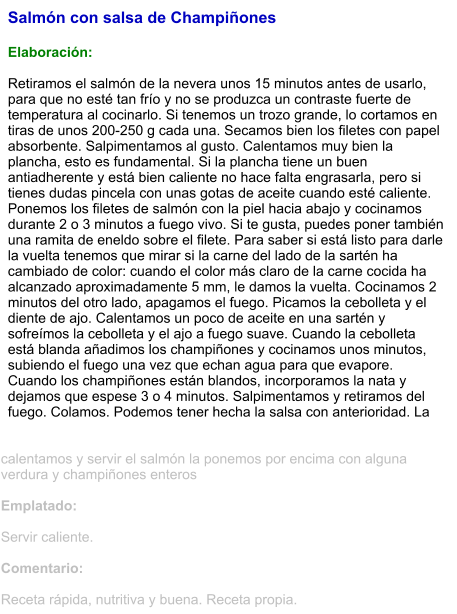 Salmón con salsa de Champiñones  Elaboración:  Retiramos el salmón de la nevera unos 15 minutos antes de usarlo, para que no esté tan frío y no se produzca un contraste fuerte de temperatura al cocinarlo. Si tenemos un trozo grande, lo cortamos en tiras de unos 200-250 g cada una. Secamos bien los filetes con papel absorbente. Salpimentamos al gusto. Calentamos muy bien la plancha, esto es fundamental. Si la plancha tiene un buen antiadherente y está bien caliente no hace falta engrasarla, pero si tienes dudas pincela con unas gotas de aceite cuando esté caliente. Ponemos los filetes de salmón con la piel hacia abajo y cocinamos durante 2 o 3 minutos a fuego vivo. Si te gusta, puedes poner también una ramita de eneldo sobre el filete. Para saber si está listo para darle la vuelta tenemos que mirar si la carne del lado de la sartén ha cambiado de color: cuando el color más claro de la carne cocida ha alcanzado aproximadamente 5 mm, le damos la vuelta. Cocinamos 2 minutos del otro lado, apagamos el fuego. Picamos la cebolleta y el diente de ajo. Calentamos un poco de aceite en una sartén y sofreímos la cebolleta y el ajo a fuego suave. Cuando la cebolleta está blanda añadimos los champiñones y cocinamos unos minutos, subiendo el fuego una vez que echan agua para que evapore. Cuando los champiñones están blandos, incorporamos la nata y dejamos que espese 3 o 4 minutos. Salpimentamos y retiramos del fuego. Colamos. Podemos tener hecha la salsa con anterioridad. La calentamos y servir el salmón la ponemos por encima con alguna verdura y champiñones enteros  Emplatado:  Servir caliente.  Comentario:  Receta rápida, nutritiva y buena. Receta propia.