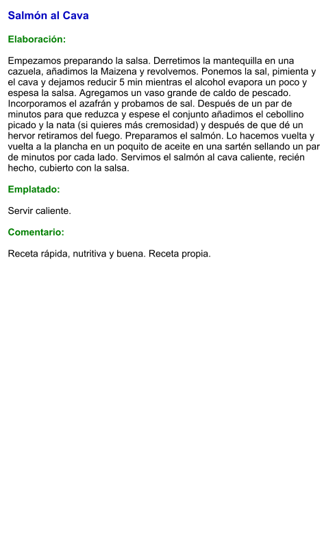 Salmón al Cava  Elaboración:  Empezamos preparando la salsa. Derretimos la mantequilla en una cazuela, añadimos la Maizena y revolvemos. Ponemos la sal, pimienta y el cava y dejamos reducir 5 min mientras el alcohol evapora un poco y espesa la salsa. Agregamos un vaso grande de caldo de pescado. Incorporamos el azafrán y probamos de sal. Después de un par de minutos para que reduzca y espese el conjunto añadimos el cebollino picado y la nata (si quieres más cremosidad) y después de que dé un hervor retiramos del fuego. Preparamos el salmón. Lo hacemos vuelta y vuelta a la plancha en un poquito de aceite en una sartén sellando un par de minutos por cada lado. Servimos el salmón al cava caliente, recién hecho, cubierto con la salsa.  Emplatado:  Servir caliente.  Comentario:  Receta rápida, nutritiva y buena. Receta propia.