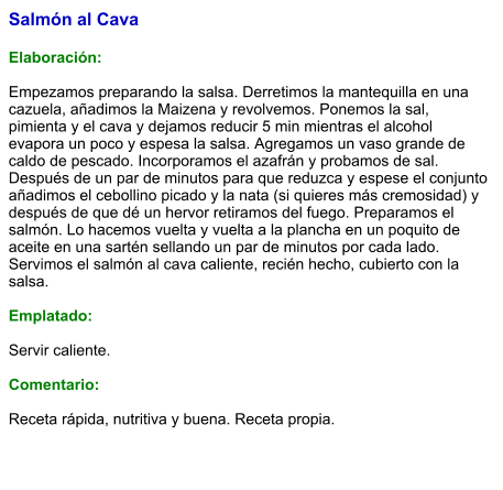 Salmón al Cava  Elaboración:  Empezamos preparando la salsa. Derretimos la mantequilla en una cazuela, añadimos la Maizena y revolvemos. Ponemos la sal, pimienta y el cava y dejamos reducir 5 min mientras el alcohol evapora un poco y espesa la salsa. Agregamos un vaso grande de caldo de pescado. Incorporamos el azafrán y probamos de sal. Después de un par de minutos para que reduzca y espese el conjunto añadimos el cebollino picado y la nata (si quieres más cremosidad) y después de que dé un hervor retiramos del fuego. Preparamos el salmón. Lo hacemos vuelta y vuelta a la plancha en un poquito de aceite en una sartén sellando un par de minutos por cada lado. Servimos el salmón al cava caliente, recién hecho, cubierto con la salsa.  Emplatado:  Servir caliente.  Comentario:  Receta rápida, nutritiva y buena. Receta propia.