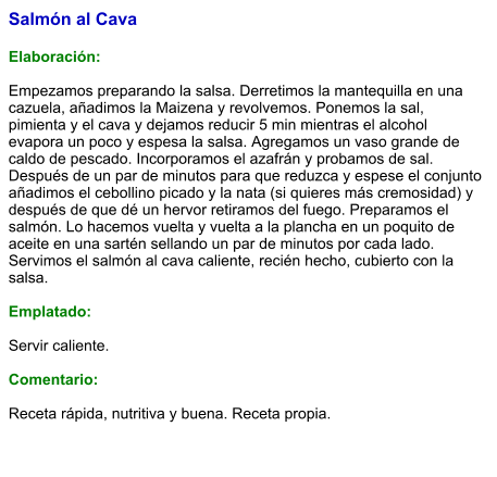 Salmón al Cava  Elaboración:  Empezamos preparando la salsa. Derretimos la mantequilla en una cazuela, añadimos la Maizena y revolvemos. Ponemos la sal, pimienta y el cava y dejamos reducir 5 min mientras el alcohol evapora un poco y espesa la salsa. Agregamos un vaso grande de caldo de pescado. Incorporamos el azafrán y probamos de sal. Después de un par de minutos para que reduzca y espese el conjunto añadimos el cebollino picado y la nata (si quieres más cremosidad) y después de que dé un hervor retiramos del fuego. Preparamos el salmón. Lo hacemos vuelta y vuelta a la plancha en un poquito de aceite en una sartén sellando un par de minutos por cada lado. Servimos el salmón al cava caliente, recién hecho, cubierto con la salsa.  Emplatado:  Servir caliente.  Comentario:  Receta rápida, nutritiva y buena. Receta propia.