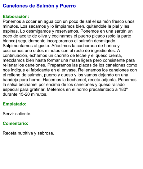 Canelones de Salmón y Puerro  Elaboración: Ponemos a cocer en agua con un poco de sal el salmón fresco unos minutos. Los sacamos y lo limpiamos bien, quitándole la piel y las espinas. Lo desmigamos y reservamos. Ponemos en una sartén un poco de aceite de oliva y cocinamos el puerro picado (solo la parte blanca) seguidamente incorporamos el salmón desmigado. Salpimentamos al gusto. Añadimos la cucharada de harina y cocinamos uno o dos minutos con el resto de ingredientes. A continuación, echamos un chorrito de leche y el queso crema, mezclamos bien hasta formar una masa ligera pero consistente para rellenar los canelones. Preparamos las placas de los canelones como nos indique el fabricante en el envase. Rellenamos los canelones con el relleno de salmón, puerro y queso y los vamos dejando en una bandeja para horno. Hacemos la bechamel, receta adjunta. Ponemos la salsa bechamel por encima de los canelones y queso rallado especial para gratinar. Metemos en el horno precalentado a 180º durante 15-20 minutos.  Emplatado:  Servir caliente.  Comentario:  Receta nutritiva y sabrosa.