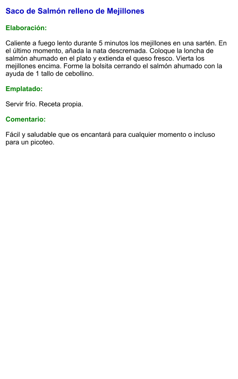 Saco de Salmón relleno de Mejillones  Elaboración:  Caliente a fuego lento durante 5 minutos los mejillones en una sartén. En el último momento, añada la nata descremada. Coloque la loncha de salmón ahumado en el plato y extienda el queso fresco. Vierta los mejillones encima. Forme la bolsita cerrando el salmón ahumado con la ayuda de 1 tallo de cebollino.  Emplatado:  Servir frío. Receta propia.  Comentario:  Fácil y saludable que os encantará para cualquier momento o incluso para un picoteo.