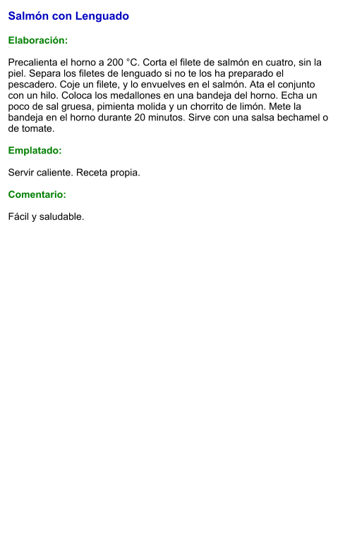 Salmón con Lenguado  Elaboración:  Precalienta el horno a 200 °C. Corta el filete de salmón en cuatro, sin la piel. Separa los filetes de lenguado si no te los ha preparado el pescadero. Coje un filete, y lo envuelves en el salmón. Ata el conjunto con un hilo. Coloca los medallones en una bandeja del horno. Echa un poco de sal gruesa, pimienta molida y un chorrito de limón. Mete la bandeja en el horno durante 20 minutos. Sirve con una salsa bechamel o  de tomate.  Emplatado:  Servir caliente. Receta propia.  Comentario:  Fácil y saludable.