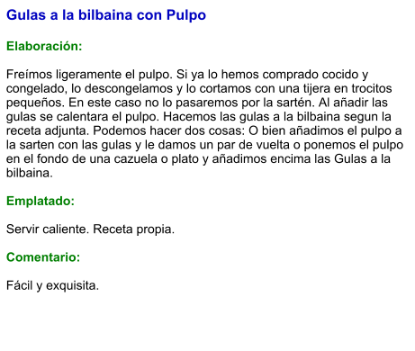 Gulas a la bilbaina con Pulpo  Elaboración:  Freímos ligeramente el pulpo. Si ya lo hemos comprado cocido y congelado, lo descongelamos y lo cortamos con una tijera en trocitos pequeños. En este caso no lo pasaremos por la sartén. Al añadir las gulas se calentara el pulpo. Hacemos las gulas a la bilbaina segun la receta adjunta. Podemos hacer dos cosas: O bien añadimos el pulpo a la sarten con las gulas y le damos un par de vuelta o ponemos el pulpo en el fondo de una cazuela o plato y añadimos encima las Gulas a la bilbaina.   Emplatado:  Servir caliente. Receta propia.  Comentario:  Fácil y exquisita.