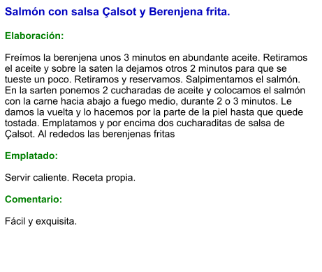 Salmón con salsa Çalsot y Berenjena frita.  Elaboración:  Freímos la berenjena unos 3 minutos en abundante aceite. Retiramos el aceite y sobre la saten la dejamos otros 2 minutos para que se tueste un poco. Retiramos y reservamos. Salpimentamos el salmón. En la sarten ponemos 2 cucharadas de aceite y colocamos el salmón con la carne hacia abajo a fuego medio, durante 2 o 3 minutos. Le damos la vuelta y lo hacemos por la parte de la piel hasta que quede tostada. Emplatamos y por encima dos cucharaditas de salsa de Çalsot. Al rededos las berenjenas fritas  Emplatado:  Servir caliente. Receta propia.  Comentario:  Fácil y exquisita.