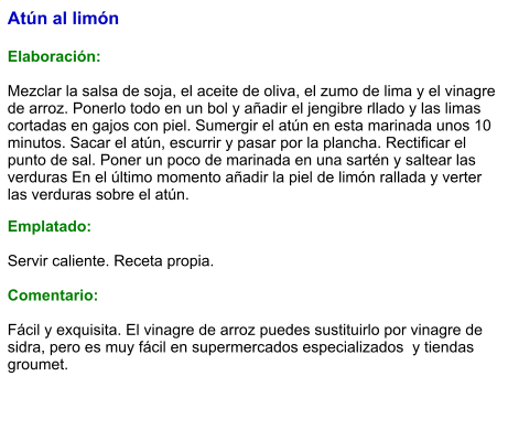 Atún al limón  Elaboración:  Mezclar la salsa de soja, el aceite de oliva, el zumo de lima y el vinagre de arroz. Ponerlo todo en un bol y añadir el jengibre rllado y las limas cortadas en gajos con piel. Sumergir el atún en esta marinada unos 10 minutos. Sacar el atún, escurrir y pasar por la plancha. Rectificar el punto de sal. Poner un poco de marinada en una sartén y saltear las verduras En el último momento añadir la piel de limón rallada y verter las verduras sobre el atún. Emplatado:  Servir caliente. Receta propia.  Comentario:  Fácil y exquisita. El vinagre de arroz puedes sustituirlo por vinagre de sidra, pero es muy fácil en supermercados especializados  y tiendas groumet.
