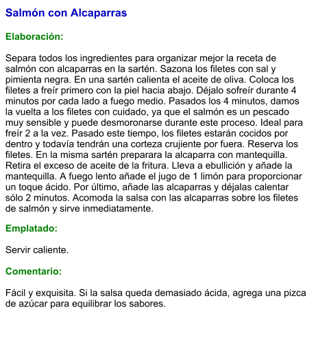 Salmón con Alcaparras  Elaboración:  Separa todos los ingredientes para organizar mejor la receta de salmón con alcaparras en la sartén. Sazona los filetes con sal y pimienta negra. En una sartén calienta el aceite de oliva. Coloca los filetes a freír primero con la piel hacia abajo. Déjalo sofreír durante 4 minutos por cada lado a fuego medio. Pasados los 4 minutos, damos la vuelta a los filetes con cuidado, ya que el salmón es un pescado muy sensible y puede desmoronarse durante este proceso. Ideal para freír 2 a la vez. Pasado este tiempo, los filetes estarán cocidos por dentro y todavía tendrán una corteza crujiente por fuera. Reserva los filetes. En la misma sartén preparara la alcaparra con mantequilla. Retira el exceso de aceite de la fritura. Lleva a ebullición y añade la mantequilla. A fuego lento añade el jugo de 1 limón para proporcionar un toque ácido. Por último, añade las alcaparras y déjalas calentar sólo 2 minutos. Acomoda la salsa con las alcaparras sobre los filetes de salmón y sirve inmediatamente. Emplatado:  Servir caliente.   Comentario:  Fácil y exquisita. Si la salsa queda demasiado ácida, agrega una pizca de azúcar para equilibrar los sabores.