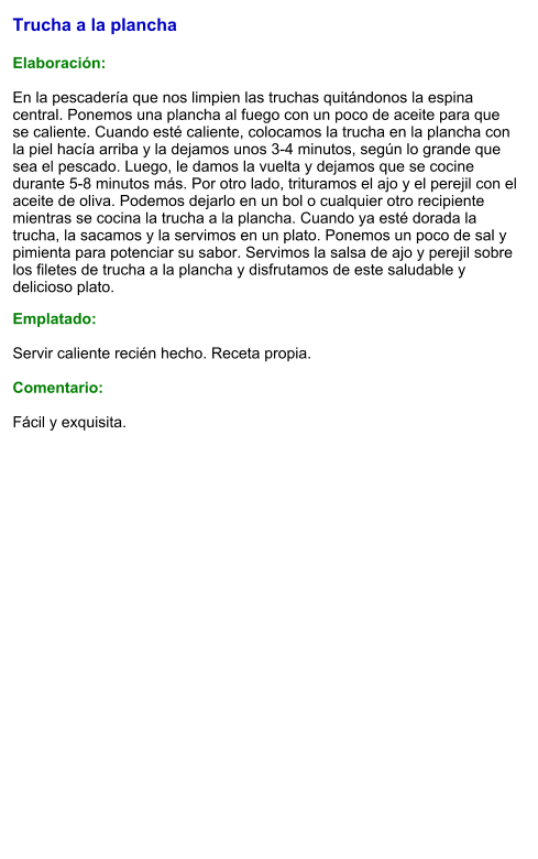 Trucha a la plancha  Elaboración:  En la pescadería que nos limpien las truchas quitándonos la espina central. Ponemos una plancha al fuego con un poco de aceite para que se caliente. Cuando esté caliente, colocamos la trucha en la plancha con la piel hacía arriba y la dejamos unos 3-4 minutos, según lo grande que sea el pescado. Luego, le damos la vuelta y dejamos que se cocine durante 5-8 minutos más. Por otro lado, trituramos el ajo y el perejil con el aceite de oliva. Podemos dejarlo en un bol o cualquier otro recipiente mientras se cocina la trucha a la plancha. Cuando ya esté dorada la trucha, la sacamos y la servimos en un plato. Ponemos un poco de sal y pimienta para potenciar su sabor. Servimos la salsa de ajo y perejil sobre los filetes de trucha a la plancha y disfrutamos de este saludable y delicioso plato.  Emplatado:  Servir caliente recién hecho. Receta propia.  Comentario:  Fácil y exquisita.