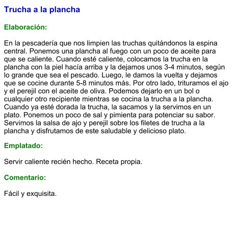 Trucha a la plancha  Elaboración:  En la pescadería que nos limpien las truchas quitándonos la espina central. Ponemos una plancha al fuego con un poco de aceite para que se caliente. Cuando esté caliente, colocamos la trucha en la plancha con la piel hacía arriba y la dejamos unos 3-4 minutos, según lo grande que sea el pescado. Luego, le damos la vuelta y dejamos que se cocine durante 5-8 minutos más. Por otro lado, trituramos el ajo y el perejil con el aceite de oliva. Podemos dejarlo en un bol o cualquier otro recipiente mientras se cocina la trucha a la plancha. Cuando ya esté dorada la trucha, la sacamos y la servimos en un plato. Ponemos un poco de sal y pimienta para potenciar su sabor. Servimos la salsa de ajo y perejil sobre los filetes de trucha a la plancha y disfrutamos de este saludable y delicioso plato.  Emplatado:  Servir caliente recién hecho. Receta propia.  Comentario:  Fácil y exquisita.