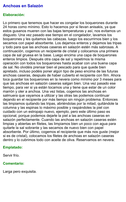 Anchoas en Salazón  Elaboración:  Lo primero que tenemos que hacer es congelar los boquerones durante 24 horas como mínimo. Esto lo hacemos por si llevan anisakis, ya que estos gusanos mueren con las bajas temperaturas y así, nos evitamos un disgusto. Una vez pasado ese tiempo en el congelador, lavamos los boquerones y les quitamos las cabezas. luego los escurrirnos bien y los secamos con papel absorbente. Los dejamos enteros y dejamos las tripas y todo para que las anchoas caseras en salazón estén más sabrosas. A continuación, cogemos un recipiente de cristal y colocamos una primera capa de sal gruesa en la base. Luego encima una capa de boquerones enteros limpios. Después otra capa de sal y repetimos la misma operación con todos los boquerones hasta acabar con una buena capa de sal. No olvidéis prensar bien el pescado para que quede bien apretado, incluso podéis poner algún tipo de peso encima de las futuras anchoas caseras, después de haber cubierto el recipiente con film. Ahora toca guardar los boquerones en la nevera como mínimo por 3 meses para que las anchoas en salazón caseras salgan bien. Una vez pasado ese tiempo, para ver si ya están tocamos una y tiene que estar de un color marrón y oler a anchoa. Una vez listas, cogemos las anchoas en salmuera que vayamos a utilizar y las otras las podemos continuar dejando en el recipiente por más tiempo sin ningún problema. Entonces las limpiamos quitando las tripas, abriéndolas por la mitad, quitándole la columna y las espinas lo máximo posible y raspándoles la piel con cuidado con un estropajo nuevo, ejemplo, pero este último paso es opcional, porque podemos dejarle la piel a las anchoas caseras en salazón perfectamente. Cuando las anchoas en salazón caseras estén limpias y abiertas en filetes, las limpiamos bien un poco con agua para quitarle la sal sobrante y las secamos de nuevo bien con papel absorbente. Por último, cogemos el recipiente que más nos guste (mejor si es de cristal), colocamos los filetes de anchoas en salazón caseras dentro y lo cubrimos todo con aceite de oliva. Reservamos en nevera. Emplatado:  Servir frío.  Comentario:  Larga pero exquisita.