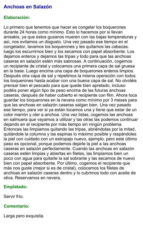Anchoas en Salazón  Elaboración:  Lo primero que tenemos que hacer es congelar los boquerones durante 24 horas como mínimo. Esto lo hacemos por si llevan anisakis, ya que estos gusanos mueren con las bajas temperaturas y así, nos evitamos un disgusto. Una vez pasado ese tiempo en el congelador, lavamos los boquerones y les quitamos las cabezas. luego los escurrirnos bien y los secamos con papel absorbente. Los dejamos enteros y dejamos las tripas y todo para que las anchoas caseras en salazón estén más sabrosas. A continuación, cogemos un recipiente de cristal y colocamos una primera capa de sal gruesa en la base. Luego encima una capa de boquerones enteros limpios. Después otra capa de sal y repetimos la misma operación con todos los boquerones hasta acabar con una buena capa de sal. No olvidéis prensar bien el pescado para que quede bien apretado, incluso podéis poner algún tipo de peso encima de las futuras anchoas caseras, después de haber cubierto el recipiente con film. Ahora toca guardar los boquerones en la nevera como mínimo por 3 meses para que las anchoas en salazón caseras salgan bien. Una vez pasado ese tiempo, para ver si ya están tocamos una y tiene que estar de un color marrón y oler a anchoa. Una vez listas, cogemos las anchoas en salmuera que vayamos a utilizar y las otras las podemos continuar dejando en el recipiente por más tiempo sin ningún problema. Entonces las limpiamos quitando las tripas, abriéndolas por la mitad, quitándole la columna y las espinas lo máximo posible y raspándoles la piel con cuidado con un estropajo nuevo, ejemplo, pero este último paso es opcional, porque podemos dejarle la piel a las anchoas caseras en salazón perfectamente. Cuando las anchoas en salazón caseras estén limpias y abiertas en filetes, las limpiamos bien un poco con agua para quitarle la sal sobrante y las secamos de nuevo bien con papel absorbente. Por último, cogemos el recipiente que más nos guste (mejor si es de cristal), colocamos los filetes de anchoas en salazón caseras dentro y lo cubrimos todo con aceite de oliva. Reservamos en nevera. Emplatado:  Servir frío.  Comentario:  Larga pero exquisita.