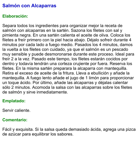 Salmón con Alcaparras  Elaboración:  Separa todos los ingredientes para organizar mejor la receta de salmón con alcaparras en la sartén. Sazona los filetes con sal y pimienta negra. En una sartén calienta el aceite de oliva. Coloca los filetes a freír primero con la piel hacia abajo. Déjalo sofreír durante 4 minutos por cada lado a fuego medio. Pasados los 4 minutos, damos la vuelta a los filetes con cuidado, ya que el salmón es un pescado muy sensible y puede desmoronarse durante este proceso. Ideal para freír 2 a la vez. Pasado este tiempo, los filetes estarán cocidos por dentro y todavía tendrán una corteza crujiente por fuera. Reserva los filetes. En la misma sartén preparara la alcaparra con mantequilla. Retira el exceso de aceite de la fritura. Lleva a ebullición y añade la mantequilla. A fuego lento añade el jugo de 1 limón para proporcionar un toque ácido. Por último, añade las alcaparras y déjalas calentar sólo 2 minutos. Acomoda la salsa con las alcaparras sobre los filetes de salmón y sirve inmediatamente. Emplatado:  Servir caliente.   Comentario:  Fácil y exquisita. Si la salsa queda demasiado ácida, agrega una pizca de azúcar para equilibrar los sabores.