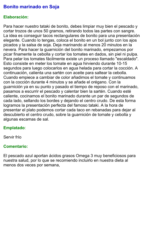 Bonito marinado en Soja   Elaboración:  Para hacer nuestro tataki de bonito, debes limpiar muy bien el pescado y cortar trozos de unos 50 gramos, retirando todos las partes con sangre. La idea es conseguir tacos rectangulares de bonito para una presentación elegante. Cuando lo tengas, coloca el bonito en un bol junto con los ajos picados y la salsa de soja. Deja marinando al menos 20 minutos en la nevera. Para hacer la guarnición del bonito marinado, empezamos por picar finamente la cebolla y cortar los tomates en dados, sin piel ni pulpa. Para pelar los tomates fácilmente existe un proceso llamado "escaldado". Esto consiste en meter los tomate en agua hirviendo durante 10-15 segundos para luego colocarlos en agua helada para cortar la cocción. A continuación, calienta una sartén con aceite para saltear la cebolla. Cuando empiece a cambiar de color añadimos el tomate y continuamos con la cocción durante 4 minutos y se añade el orégano. Con la guarnición ya en su punto y pasado el tiempo de reposo con el marinado, pasamos a escurrir el pescado y calentar bien la sartén. Cuando esté caliente, cocinamos el bonito marinado durante un par de segundos de cada lado, sellando los bordes y dejando el centro crudo. De esta forma logramos la presentación perfecta del famoso tataki. A la hora de presentar el plato podemos cortar cada taco en rebanadas para dejar al descubierto el centro crudo, sobre la guarnición de tomate y cebolla y algunas escamas de sal.  Emplatado:  Servir frío  Comentario:  El pescado azul aportan ácidos grasos Omega 3 muy beneficiosos para nuestra salud, por lo que se recomiendo incluirlo en nuestra dieta al menos dos veces por semana,