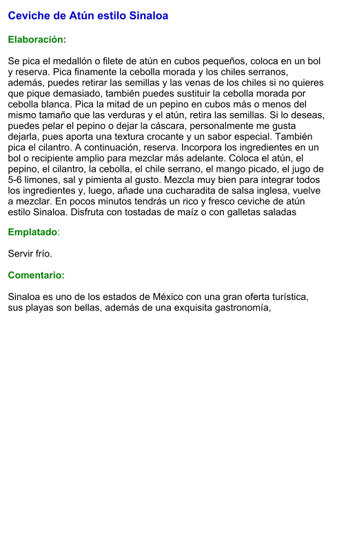 Ceviche de Atún estilo Sinaloa   Elaboración:  Se pica el medallón o filete de atún en cubos pequeños, coloca en un bol y reserva. Pica finamente la cebolla morada y los chiles serranos, además, puedes retirar las semillas y las venas de los chiles si no quieres que pique demasiado, también puedes sustituir la cebolla morada por cebolla blanca. Pica la mitad de un pepino en cubos más o menos del mismo tamaño que las verduras y el atún, retira las semillas. Si lo deseas, puedes pelar el pepino o dejar la cáscara, personalmente me gusta dejarla, pues aporta una textura crocante y un sabor especial. También pica el cilantro. A continuación, reserva. Incorpora los ingredientes en un bol o recipiente amplio para mezclar más adelante. Coloca el atún, el pepino, el cilantro, la cebolla, el chile serrano, el mango picado, el jugo de 5-6 limones, sal y pimienta al gusto. Mezcla muy bien para integrar todos los ingredientes y, luego, añade una cucharadita de salsa inglesa, vuelve a mezclar. En pocos minutos tendrás un rico y fresco ceviche de atún estilo Sinaloa. Disfruta con tostadas de maíz o con galletas saladas Emplatado:  Servir frío.  Comentario:  Sinaloa es uno de los estados de México con una gran oferta turística, sus playas son bellas, además de una exquisita gastronomía,