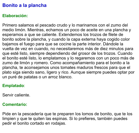 Bonito a la plancha   Elaboración:  Primero salamos el pescado crudo y lo marinamos con el zumo del medio limón. Mientras, echamos un poco de aceite en una plancha y esperamos a que se caliente. Extendemos los trozos de filete de bonito sobre la plancha, y cuando la capa externa haya cogido color bajamos el fuego para que se cocine la parte interior. Dándole la vuelta de vez en cuando, no necesitaremos más de diez minutos para que esté listo, siempre dependiendo del grosor de los trozos. Cuando el bonito esté listo, lo emplatamos y lo regaremos con un poco más de zumo de limón y romero. Como acompañamiento para el bonito a la plancha, te aconsejamos unos tomates maduros frescos para que el plato siga siendo sano, ligero y rico. Aunque siempre puedes optar por un puré de patatas o un arroz blanco.  Emplatado:  Servir caliente.  Comentario:  Pide en la pescadería que te preparen los lomos de bonito, que te los limpien y que te quiten las espinas. Si lo prefieres, también puedes pedir el bonito cortado en rodajas.