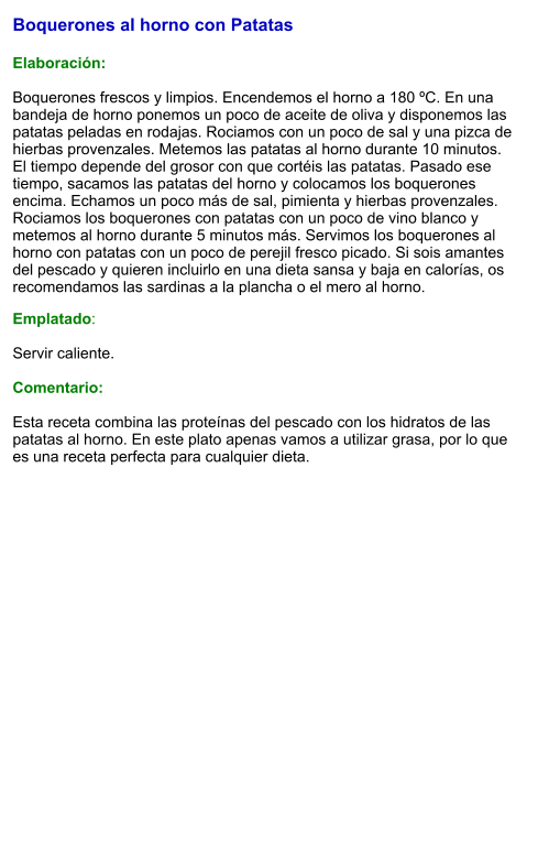 Boquerones al horno con Patatas   Elaboración:  Boquerones frescos y limpios. Encendemos el horno a 180 ºC. En una bandeja de horno ponemos un poco de aceite de oliva y disponemos las patatas peladas en rodajas. Rociamos con un poco de sal y una pizca de hierbas provenzales. Metemos las patatas al horno durante 10 minutos. El tiempo depende del grosor con que cortéis las patatas. Pasado ese tiempo, sacamos las patatas del horno y colocamos los boquerones encima. Echamos un poco más de sal, pimienta y hierbas provenzales. Rociamos los boquerones con patatas con un poco de vino blanco y metemos al horno durante 5 minutos más. Servimos los boquerones al horno con patatas con un poco de perejil fresco picado. Si sois amantes del pescado y quieren incluirlo en una dieta sansa y baja en calorías, os recomendamos las sardinas a la plancha o el mero al horno. Emplatado:  Servir caliente.  Comentario:  Esta receta combina las proteínas del pescado con los hidratos de las patatas al horno. En este plato apenas vamos a utilizar grasa, por lo que es una receta perfecta para cualquier dieta.