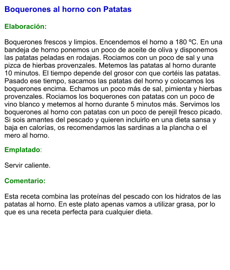 Boquerones al horno con Patatas   Elaboración:  Boquerones frescos y limpios. Encendemos el horno a 180 ºC. En una bandeja de horno ponemos un poco de aceite de oliva y disponemos las patatas peladas en rodajas. Rociamos con un poco de sal y una pizca de hierbas provenzales. Metemos las patatas al horno durante 10 minutos. El tiempo depende del grosor con que cortéis las patatas. Pasado ese tiempo, sacamos las patatas del horno y colocamos los boquerones encima. Echamos un poco más de sal, pimienta y hierbas provenzales. Rociamos los boquerones con patatas con un poco de vino blanco y metemos al horno durante 5 minutos más. Servimos los boquerones al horno con patatas con un poco de perejil fresco picado. Si sois amantes del pescado y quieren incluirlo en una dieta sansa y baja en calorías, os recomendamos las sardinas a la plancha o el mero al horno. Emplatado:  Servir caliente.  Comentario:  Esta receta combina las proteínas del pescado con los hidratos de las patatas al horno. En este plato apenas vamos a utilizar grasa, por lo que es una receta perfecta para cualquier dieta.