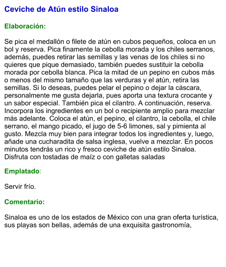 Ceviche de Atún estilo Sinaloa   Elaboración:  Se pica el medallón o filete de atún en cubos pequeños, coloca en un bol y reserva. Pica finamente la cebolla morada y los chiles serranos, además, puedes retirar las semillas y las venas de los chiles si no quieres que pique demasiado, también puedes sustituir la cebolla morada por cebolla blanca. Pica la mitad de un pepino en cubos más o menos del mismo tamaño que las verduras y el atún, retira las semillas. Si lo deseas, puedes pelar el pepino o dejar la cáscara, personalmente me gusta dejarla, pues aporta una textura crocante y un sabor especial. También pica el cilantro. A continuación, reserva. Incorpora los ingredientes en un bol o recipiente amplio para mezclar más adelante. Coloca el atún, el pepino, el cilantro, la cebolla, el chile serrano, el mango picado, el jugo de 5-6 limones, sal y pimienta al gusto. Mezcla muy bien para integrar todos los ingredientes y, luego, añade una cucharadita de salsa inglesa, vuelve a mezclar. En pocos minutos tendrás un rico y fresco ceviche de atún estilo Sinaloa. Disfruta con tostadas de maíz o con galletas saladas Emplatado:  Servir frío.  Comentario:  Sinaloa es uno de los estados de México con una gran oferta turística, sus playas son bellas, además de una exquisita gastronomía,