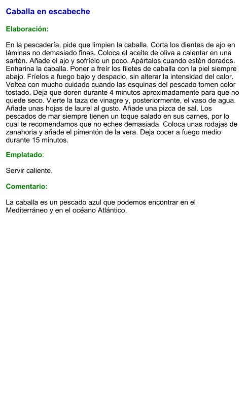 Caballa en escabeche   Elaboración:  En la pescadería, pide que limpien la caballa. Corta los dientes de ajo en láminas no demasiado finas. Coloca el aceite de oliva a calentar en una sartén. Añade el ajo y sofríelo un poco. Apártalos cuando estén dorados. Enharina la caballa. Poner a freír los filetes de caballa con la piel siempre abajo. Fríelos a fuego bajo y despacio, sin alterar la intensidad del calor. Voltea con mucho cuidado cuando las esquinas del pescado tomen color tostado. Deja que doren durante 4 minutos aproximadamente para que no quede seco. Vierte la taza de vinagre y, posteriormente, el vaso de agua. Añade unas hojas de laurel al gusto. Añade una pizca de sal. Los pescados de mar siempre tienen un toque salado en sus carnes, por lo cual te recomendamos que no eches demasiada. Coloca unas rodajas de zanahoria y añade el pimentón de la vera. Deja cocer a fuego medio durante 15 minutos. Emplatado:  Servir caliente.  Comentario:  La caballa es un pescado azul que podemos encontrar en el Mediterráneo y en el océano Atlántico.