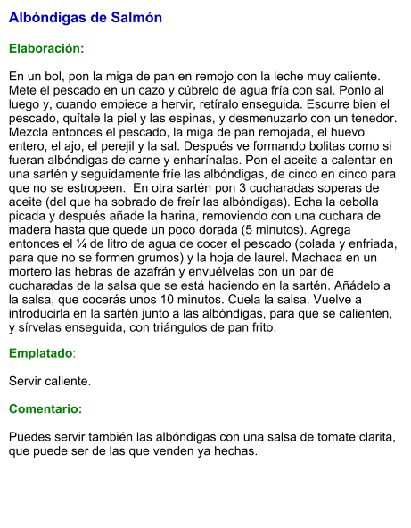 Albóndigas de Salmón   Elaboración:  En un bol, pon la miga de pan en remojo con la leche muy caliente. Mete el pescado en un cazo y cúbrelo de agua fría con sal. Ponlo al luego y, cuando empiece a hervir, retíralo enseguida. Escurre bien el pescado, quítale la piel y las espinas, y desmenuzarlo con un tenedor. Mezcla entonces el pescado, la miga de pan remojada, el huevo entero, el ajo, el perejil y la sal. Después ve formando bolitas como si fueran albóndigas de carne y enharínalas. Pon el aceite a calentar en una sartén y seguidamente fríe las albóndigas, de cinco en cinco para que no se estropeen.  En otra sartén pon 3 cucharadas soperas de aceite (del que ha sobrado de freír las albóndigas). Echa la cebolla picada y después añade la harina, removiendo con una cuchara de madera hasta que quede un poco dorada (5 minutos). Agrega entonces el ¼ de litro de agua de cocer el pescado (colada y enfriada, para que no se formen grumos) y la hoja de laurel. Machaca en un mortero las hebras de azafrán y envuélvelas con un par de cucharadas de la salsa que se está haciendo en la sartén. Añádelo a la salsa, que cocerás unos 10 minutos. Cuela la salsa. Vuelve a introducirla en la sartén junto a las albóndigas, para que se calienten, y sírvelas enseguida, con triángulos de pan frito. Emplatado:  Servir caliente.   Comentario:  Puedes servir también las albóndigas con una salsa de tomate clarita, que puede ser de las que venden ya hechas.