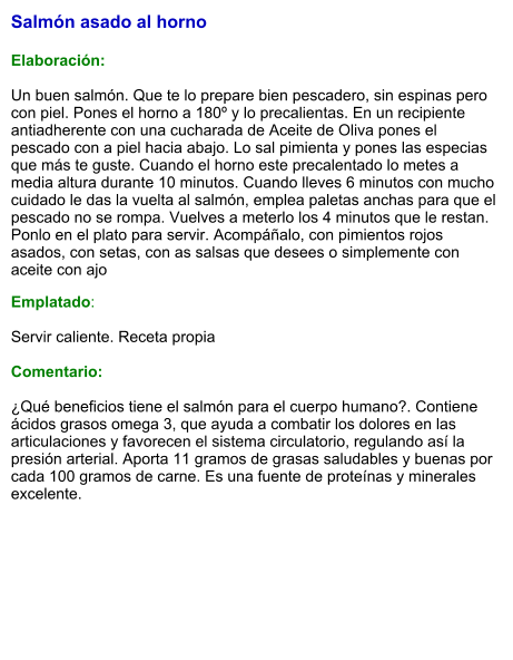 Salmón asado al horno   Elaboración:  Un buen salmón. Que te lo prepare bien pescadero, sin espinas pero con piel. Pones el horno a 180º y lo precalientas. En un recipiente antiadherente con una cucharada de Aceite de Oliva pones el pescado con a piel hacia abajo. Lo sal pimienta y pones las especias que más te guste. Cuando el horno este precalentado lo metes a media altura durante 10 minutos. Cuando lleves 6 minutos con mucho cuidado le das la vuelta al salmón, emplea paletas anchas para que el pescado no se rompa. Vuelves a meterlo los 4 minutos que le restan. Ponlo en el plato para servir. Acompáñalo, con pimientos rojos asados, con setas, con as salsas que desees o simplemente con aceite con ajo Emplatado:  Servir caliente. Receta propia  Comentario:  ¿Qué beneficios tiene el salmón para el cuerpo humano?. Contiene ácidos grasos omega 3, que ayuda a combatir los dolores en las articulaciones y favorecen el sistema circulatorio, regulando así la presión arterial. Aporta 11 gramos de grasas saludables y buenas por cada 100 gramos de carne. Es una fuente de proteínas y minerales excelente.